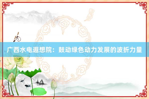 广西水电遐想院：鼓动绿色动力发展的波折力量